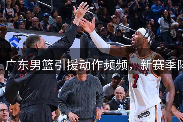广东男篮引援动作频频，新赛季阵容呼之欲出